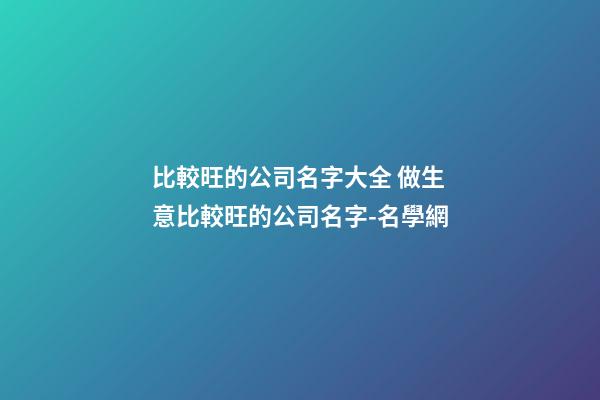 比較旺的公司名字大全 做生意比較旺的公司名字-名學網-第1張-公司起名-玄機派